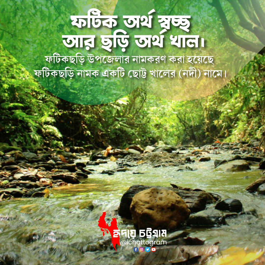 ফটিক অর্থ স্বচ্ছ আর ছড়ি অর্থ খাল। ফটিকছড়ি উপজেলার নামকরণ করা হয়েছে  ফটিকছড়ি নামক একটি ছোট্ট খালের (নদী) নামে।  চট্টগ্রামবাসী ছোট ছোট খাল বা নদীকে ছড়া বা ছড়ি বলে। যেমন- হারুয়ালছড়ি, রক্তছড়ি. পটিয়ালছড়ি, শোভনছড়ি ইত্যাদি। 