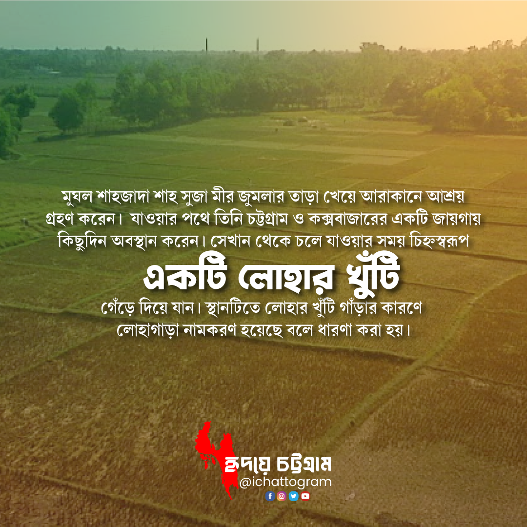 ইতিহাসের সাক্ষী লোহাগাড়া। প্রাচীনকাল থেকে আরকানী শাসনের অধীনে ছিল চট্টগ্রাম অঞ্চল। আরকানী চন্দ্র-সূর্য বংশ দীর্ঘকাল এ অঞ্চল রাজত্ব করে। তখন লোহাগাড়াসহ চট্টগ্রাম অঞ্চলে হিন্দু- বৌদ্ধ অধিবাসীদের আগমন ঘটে। খ্রিষ্টীয় অষ্টম শতকে সুদুর আরব দেশ থেকে বণিকরা ব্যবসার উদ্দেশ্যে চট্টগ্রামে আসেন। সে সময়ে আরাকানে মুসলমানদের আগমন ঘটে। ১৩৪০ খ্রিষ্টাব্দে বাংলার সুলতান ফখরুদ্দিন মোবারক শাহ (১৩৩৮-১৩৪৬ খ্রি.) চট্টগ্রাম জয় করে মুসলিম শাসন ব্যবস্থা চালু করেন। ঐ সময়ে হযরত বদর শাহ (রহ.) সহ ১২ জন আউলিয়া চট্টগ্রাম বিজয়ের অভিযানে ছিলেন। হযরত পীর বদর শাহ (রহ.)‘র চাটি বা চেরাগই চাটগাঁও বা চাটিগাঁও নামের মূল উৎস। পরবর্তীতে সবচেয়ে এ খ্যাত নাম চাটিগাঁও বিবর্তন হয়ে চাটিগ্রাম এবং অবশেষে চট্টগ্রাম।