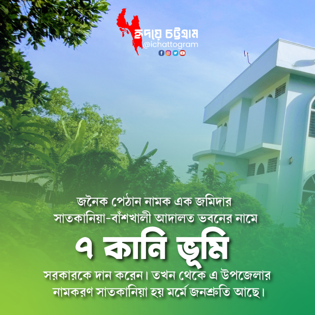 সাতকানিয়া উপজেলার নামকরণ এর ইতিহাস হিসেবে জানা যায়, বৃটিশ শাসনামলে প্রশাসনিক ও বিচার কাজের স্বার্থে এই এলাকায় আদালত ভবন স্থাপনের প্রয়োজনীয়তা দেখা দিলে বর্তমানে অবস্থিত সাতকানিয়া-বাঁশখালী আদালত ভবনের নামে ৭ কানি ভূমি (২৮০ শতক) জনৈক পেঠান নামক এক জমিদার সরকারের অনুকূলে হস্তান্তর/দান করেন।তখন থেকে এ উপজেলার নামকরণ সাতকানিয়া হয় মর্মে জনশ্রুতি আছে।