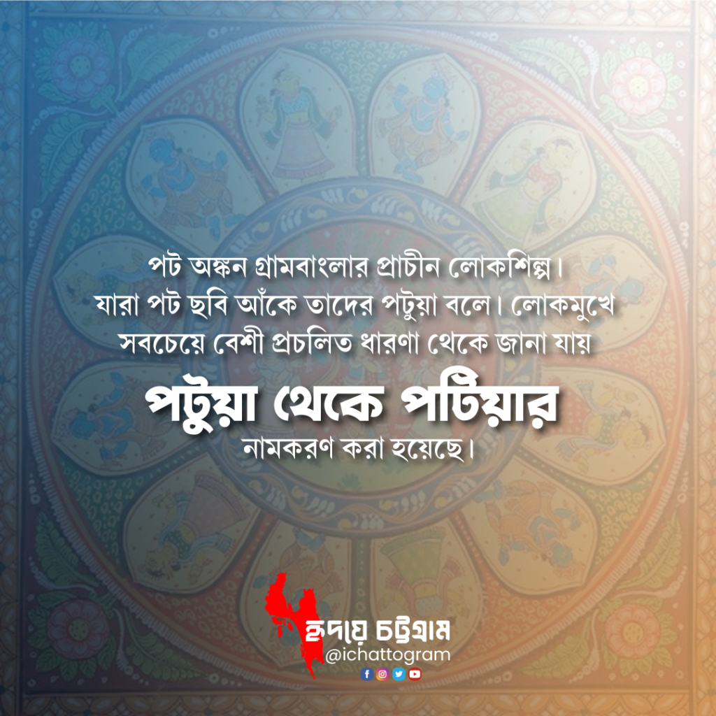 চট্টগ্রামের সবচেয়ে সমৃদ্ধ উপজেলা পটিয়া। লোকমুখে সবচেয়ে বেশী প্রচলিত ধারণা থেকে জানা যায় 'পটুয়া' থেকে পটিয়া উপজেলার নামকরণ করা হয়েছে। একসময় বহুসংখ্যক তাঁতীর বসবাস ছিল এখানে এবং তারা কাপড় বুনে বাজারজাত করতো!